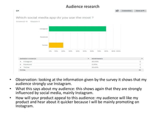 Audience research
• Observation: looking at the information given by the survey it shows that my
audience strongly use Instagram.
• What this says about my audience: this shows again that they are strongly
influenced by social media, mainly Instagram.
• How will your product appeal to this audience: my audience will like my
product and hear about it quicker because I will be mainly promoting on
Instagram.
 