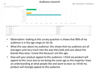 Audience research
• Observation: looking at this survey question is shows that 90% of my
audience is in the age range on 16-19.
• What this says about my audience: this shows that my audience are all
teenagers and very much into the way they look and care about the
brands they wear. I know this because I am this age.
• How will your product appeal to this audience: I think my product will
appeal to this since due to me being the same age as the majority I have
an understanding at what people like and want to wear so I think my
product will strongly appeal to this audience.
 