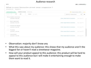 Audience research
• Observation: majority don’t know any
• What this says about my audience: this shows that my audience aren’t the
biggest fan or haven't read a streetwear magazine.
• How will your product appeal to this audience: this product will be hard to
appeal to this audience but I will make it entertaining enough to make
them want to read it.
 
