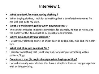 Interview 1
• What do u look for when buying clothing ?
• When buying clothes, I look for something that is comfortable to wear, fits
me well and suits my style.
• What is a must have quality when buying clothes ?
• The clothes must be in perfect condition, for example, no rips or holes, and
the quality of the item must be sustainable and ethnical.
• Where do u normally buy clothing?
• I usually buy clothing online, at shops such as depop, size, nike and the north
face.
• What sort of design do u look for ?
• I look for something that is not very dull, for example something with a
pattern / logo
• Do u have a specific preferable style when buying clothing?
• I would normally wear clothes that have a simplistic look so they go together
well with everything.
 