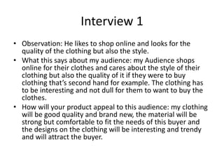 Interview 1
• Observation: He likes to shop online and looks for the
quality of the clothing but also the style.
• What this says about my audience: my Audience shops
online for their clothes and cares about the style of their
clothing but also the quality of it if they were to buy
clothing that’s second hand for example. The clothing has
to be interesting and not dull for them to want to buy the
clothes.
• How will your product appeal to this audience: my clothing
will be good quality and brand new, the material will be
strong but comfortable to fit the needs of this buyer and
the designs on the clothing will be interesting and trendy
and will attract the buyer.
 
