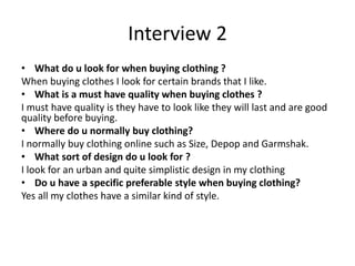 Interview 2
• What do u look for when buying clothing ?
When buying clothes I look for certain brands that I like.
• What is a must have quality when buying clothes ?
I must have quality is they have to look like they will last and are good
quality before buying.
• Where do u normally buy clothing?
I normally buy clothing online such as Size, Depop and Garmshak.
• What sort of design do u look for ?
I look for an urban and quite simplistic design in my clothing
• Do u have a specific preferable style when buying clothing?
Yes all my clothes have a similar kind of style.
 