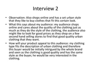 Interview 2
• Observation: Also shops online and has a set urban style
that they like to buy clothes that fit this certain look.
• What this says about my audience: my audience shops
online and cares about the quality of the clothing just as
much as they do the style of the clothing, the audience also
might like to look for good prices as they shop on a few
second hand selling stores to find that good quality urban
clothing that they want.
• How will your product appeal to this audience: my clothing
type fits the description of urban clothing and therefore
this buyer would be initially intrigued by the whole brand
and seen as the clothing is good quality and has the same
style as the buyer, he would be very interested in the
clothing.
 