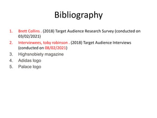 Bibliography
1. Brett Collins . (2018) Target Audience Research Survey (conducted on
03/02/2021)
2. Interviewees, toby robinson . (2018) Target Audience Interviews
(conducted on 08/02/2021)
3. Highsnobiety magazine
4. Adidas logo
5. Palace logo
 
