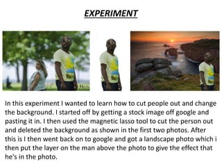 In this experiment I wanted to learn how to cut people out and change
the background. I started off by getting a stock image off google and
pasting it in. I then used the magnetic lasso tool to cut the person out
and deleted the background as shown in the first two photos. After
this is I then went back on to google and got a landscape photo which i
then put the layer on the man above the photo to give the effect that
he's in the photo.
EXPERIMENT
 