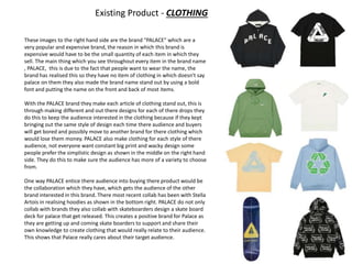 Existing Product - CLOTHING
These images to the right hand side are the brand “PALACE” which are a
very popular and expensive brand, the reason in which this brand is
expensive would have to be the small quantity of each item in which they
sell. The main thing which you see throughout every item in the brand name
, PALACE, this is due to the fact that people want to wear the name, the
brand has realised this so they have no item of clothing in which doesn't say
palace on them they also made the brand name stand out by using a bold
font and putting the name on the front and back of most items.
With the PALACE brand they make each article of clothing stand out, this is
through making different and out there designs for each of there drops they
do this to keep the audience interested in the clothing because if they kept
bringing out the same style of design each time there audience and buyers
will get bored and possibly move to another brand for there clothing which
would lose them money. PALACE also make clothing for each style of there
audience, not everyone want constant big print and wacky design some
people prefer the simplistic design as shown in the middle on the right hand
side. They do this to make sure the audience has more of a variety to choose
from.
One way PALACE entice there audience into buying there product would be
the collaboration which they have, which gets the audience of the other
brand interested in this brand. There most recent collab has been with Stella
Artois in realising hoodies as shown in the bottom right. PALACE do not only
collab with brands they also collab with skateboarders design a skate board
deck for palace that get released. This creates a positive brand for Palace as
they are getting up and coming skate boarders to support and share their
own knowledge to create clothing that would really relate to their audience.
This shows that Palace really cares about their target audience.
 