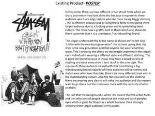 Existing Product- POSTER
In this poster there use two different urban street fonts which are
sharp and messy they have done this because it represents there
audience which are edgy skaters who like there messy baggy clothing
, this is effective because just by using these fonts its intriguing there
target audience due to it looking urban and it symbolising skate
culture. The fonts have a graffiti look to them which also shows to
there customer that it is a streetwear / skateboarding brand.
The slogan underneath the brand name as shown on the left says
“chillin with the new boat generation” this is them saying that this
style is the new generation and that anyone can wear what they
wont. This is show by the photo on the people underneath the slogan
each individual is wearing a different style and different clothing. This
is good the brand because it shows they have a broad variety of
clothing and suite every style it isn’t stuck in this one style. This
represents there audience as well with this brand being a big
skateboarding brand majority of there audience will be skaters and
skater wear what ever they like, there's so many different style with in
the skateboarding culture. Also the fact you cant see the clothing
there are wearing very clearly will make the audience and the viewers
want to go check out the store even more with the curiosity of what
on there.
The fact that the background is white this means that the urban fonts
and the selections of people stand out the most and catch peoples
eyes which is good for Stussy as a whole because there strongly
showing there target audience in this poster.
 