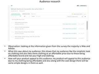 Audience research
• Observation: looking at the information given from the survey the majority is Nike and
Adidas.
• What this says about my audience: this shows that my audience like the simplistic look
on clothing and also likes there clothing at an affordable price due to these being
affordable brand and not your high end clothing.
• How will your product appeal to this audience: my product will appeal to this audience
due to my clothing being affordable and also along with the cool design there will be
some simple designs in there as well.
 