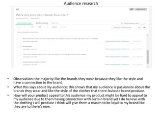 Audience research
• Observation: the majority like the brands they wear because they like the style and
have a connection to the brand.
• What this says about my audience: this shows that my audience is passionate about the
brands they wear and like the style of the clothes that there favioute brand produce.
• How will your product appeal to this audience: my product might be hard to appeal to
my audience due to them having connection with certain brand yet I do believe with
the clothing I will produce I think will give them a reason to be loyal to my brand like
they are to there's now.
 