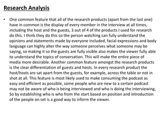 Research Analysis
• One common feature that all of the research products (apart from the last one)
have in common is the display of every member in the interview at all times,
including the host and the guests, 3 out of 4 of the products I used for research
do this. I think they do this so the person watching can fully understand the
opinions and statements made by everyone included, facial expressions and body
language can highly alter the way someone perceives what someone may be
saying, so making it so the guests are fully visible also makes the viewer fully able
to understand the topics of conversation. This will make the entire piece of
media more desirable. Another common feature amongst the research products
is the clear differentiation of guests and hosts. In every research product the
host/hosts are sat apart from the guests, for example, across the table or not in
shot at all. This feature is most likely used to make consuming the podcast as
easy and efficient as possible, some people who are new to a certain podcast
may not be aware of who is being interviewed and who is doing the interviewing,
So by establishing who is who from the start based on position and introduction
of the people on set is a good way to inform the viewer.
 