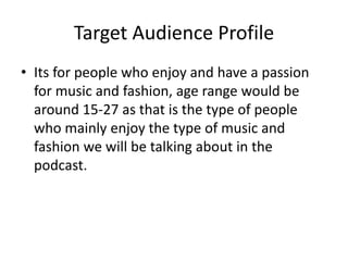 Target Audience Profile
• Its for people who enjoy and have a passion
for music and fashion, age range would be
around 15-27 as that is the type of people
who mainly enjoy the type of music and
fashion we will be talking about in the
podcast.
 