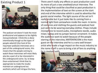 Existing Product 1
The podcast set doesn’t look the most
professional and appears to be slightly
messy/cluttered. I think this is done
intentionally though as the types of
people adam22 (the host of the
nojumper podcast) interviews are a
part of the underground scene, this
means that the people coming to
watch these interviews will most likely
also be a part of or be interested in
the underground scene. So, to keep
them entertained I think that its
appropriate to make the studio
maintain an underground esc
aesthetic which will intrigue the fans.
There aren't really any effects or post production used
its more of just a raw unedited/uncut interview. The
only thing that could be classified as post production is
the implementation of text on the screen at the start
and end of the interview which is used to advertise the
guests social medias. The light source of the set isn’t
really visible but it just looks like its coming from a
normal light from somewhere inside the room. In terms
of costumes and clothing the guests and podcast host
just seem to be wearing everyday clothes. Props include
microphone to record audio, microphone stands, audio
mixer, laptop and no jumper banner ornament. It makes
the audience want to watch because of the people
starring in the interview, XXXTENTACION is the main
guest on the interview and he is a very well known
artist who made a huge impact on the music industry so
the name itself is sure to bring a lot of fans to anything
he is involved with.
 