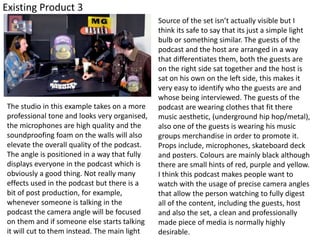 Existing Product 3
The studio in this example takes on a more
professional tone and looks very organised,
the microphones are high quality and the
soundproofing foam on the walls will also
elevate the overall quality of the podcast.
The angle is positioned in a way that fully
displays everyone in the podcast which is
obviously a good thing. Not really many
effects used in the podcast but there is a
bit of post production, for example,
whenever someone is talking in the
podcast the camera angle will be focused
on them and if someone else starts talking
it will cut to them instead. The main light
Source of the set isn’t actually visible but I
think its safe to say that its just a simple light
bulb or something similar. The guests of the
podcast and the host are arranged in a way
that differentiates them, both the guests are
on the right side sat together and the host is
sat on his own on the left side, this makes it
very easy to identify who the guests are and
whose being interviewed. The guests of the
podcast are wearing clothes that fit there
music aesthetic, (underground hip hop/metal),
also one of the guests is wearing his music
groups merchandise in order to promote it.
Props include, microphones, skateboard deck
and posters. Colours are mainly black although
there are small hints of red, purple and yellow.
I think this podcast makes people want to
watch with the usage of precise camera angles
that allow the person watching to fully digest
all of the content, including the guests, host
and also the set, a clean and professionally
made piece of media is normally highly
desirable.
 