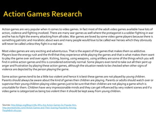 Action games are very popular when it comes to video games. In fact most of the adult video games available have lots of
action, violence and fighting involved. There are many war games as well where the protagonist is a soldier fighting in war
and he has to fight the enemy attacking from all sides. War games are loved by some video game players because there is
something patriotic and moralistic about wars and many people would love to be called war heroes which they obviously
will never be called unless they fight in a real war.

Most video games are very exciting and adventurous. That is the aspect of the games that makes them so addictive.
Players love the energy rush and the thrill that they experience while playing the games and that is what makes them want
to play the game over and over again. Kicking, boxing, using weapons, using artillery are some of the things which you will
find in online action games and this is considered extremely normal. Some players even tend to take out all their pent up
anger and frustration by playing these action games, although the situation needs to be checked when other signs of
violence are depicted by the person playing the game.

Some action games tend to be a little too violent and hence it is best these games are not played by young children.
Parents should always be aware about the kind of games their children are playing. Parents or adults should watch over or
supervise their young children playing video games just to be sure that their children are not playing a game which is
unsuitable for them. Children have very impressionable minds and they can get influenced by very violent scenes and if a
video game is categorized as being too violent then it should be kept away from young children.



Sources: http://blogz.org/Blog777781-Why-Are-Action-Games-So-Popular.htm,
http://ezinearticles.com/?Action-Games-and-Their-Soaring-Popularity-Among-
People&id=2612792
 