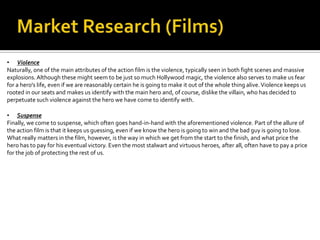 • Violence
Naturally, one of the main attributes of the action film is the violence, typically seen in both fight scenes and massive
explosions. Although these might seem to be just so much Hollywood magic, the violence also serves to make us fear
for a hero's life, even if we are reasonably certain he is going to make it out of the whole thing alive. Violence keeps us
rooted in our seats and makes us identify with the main hero and, of course, dislike the villain, who has decided to
perpetuate such violence against the hero we have come to identify with.

• Suspense
Finally, we come to suspense, which often goes hand-in-hand with the aforementioned violence. Part of the allure of
the action film is that it keeps us guessing, even if we know the hero is going to win and the bad guy is going to lose.
What really matters in the film, however, is the way in which we get from the start to the finish, and what price the
hero has to pay for his eventual victory. Even the most stalwart and virtuous heroes, after all, often have to pay a price
for the job of protecting the rest of us.
 
