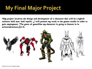 My project involves the design and development of a character that will be a hybrid
creature; half man, half reptile. I will present my work to the games studio in order to
gain employment. The genre of game/film my character is going to feature in is
action/adventure/Sci-fi.




Image rescources: Google Images
 