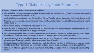 • Type 1 Diabetes is a serious autoimmune condition
• It is caused by the immune system attacking and destroying the insulin producing cells in the pancreas meaning
you can no longer produce insulin at all.
• Insulin is what moves glucose from the blood into the body's cells, without it you get a high blood glucose level
• The most common symptoms are increased thirst, very frequent urination, more tired than usual, losing weight
without trying to
• It is a serious lifelong condition with no cure as of now.
• There are a lot of complications that come with it. Chronic issues such as amputations, heart attacks and eye
problems and acute issues such as a hypo and hyper.
• Hypoglycaemia is when your blood glucose levels fall below 4mmol/l. Symptoms include shaking, blurry vision,
and sweating. They are treated by eating 12 grams of carbohydrates or using glucose tablets.
• Hyperglycaemia is when your blood glucose levels are too high. Symptoms include headaches, tiredness and
urinating more. They are treated by taking a correction dose of insulin.
• It is treated by administering insulin into your own body by either an injection or with the use of a pump. Insulin
must be taken ideally before you eat your meals and also for any snack you have over 12 grams of carbs.
• There is two different types of insulin. Bolus which is fast acting and Basal which is background, slower acting
insulin.
Type 1 Diabetes Key Point Summery
 