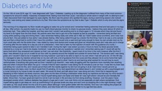 Diabetes and Me
On the 13th of June 2016, age 12, I was diagnosed with Type 1 Diabetes. Leading up to the diagnosis I suffered from many of the most common
symptoms for around 5 weeks: massively increased thirst, feeling more tired than usual, I lost about a whole stone in weight with no attempt to and
I later discovered that it had damaged my eyes slightly. My Mum was the person who spotted the signs, during a swimming session she noticed
how thin I was looking and raised concerns to my Dad. She knew the symptoms as my Dad is also Type 1 Diabetic which is why she took the signs
seriously.
The morning of my diagnosis my Mum recalls struggling to wake me up for school and I remember feeling extremely tired and had pains in my legs
all day. After school, my parents made me use my Dad's blood glucose monitor to check my glucose levels, I believe they were above 30 which is
extremely high. They called the hospital, and they were told I couldn’t eat anything and to re check again in 10 minutes which they did and found
my level to be higher than the first check. My parents were then told to get me to the hospital as fast as possible. I remember being terrified and
crying while packing a bag and driving there. I also remember feeling really sick while sat in A&E as I hadn't eaten since lunchtime, and it was now
around 8pm, this just added to how awful I was already feeling. After being called through by a doctor the first thing I had to do was a urine sample
test and then a blood test to confirm that I have the condition. I was moved onto a ward and got lucky enough to have my own private room so my
mum could stay with me the entire time. I was visited by many kind doctors and nurses and given an introductory pack and I was also put in charge
of looking after the lion teddy for a day as a bit of a distraction. I then had to take my first injection of insulin with the guidance of a nurse, I
remember being super scared to take it, but I handled it well. During the night I was woken up every 2 hours to have my blood glucose levels
checked by a nurse as I had to be closely monitored. I was able to ask any questions I wanted one I remember asking was if I could still eat the
same food which they answered and cleared up that I can eat what I like thankfully. I spent most of my time in the room however after the first 2
days I was allowed to go out on a walk for an hour with my parents around the hospital and outside for some fresh air. The doctors said I was doing
great, and I wouldn't need to be in hospital for too long however I just had to be able to inject on my own which I had still yet to do. On the 4th day
in I managed to take my injection almost fully on my own with only a bit of guidance from the nurse and they allowed me to come home that night.
The first week or two of being back home went well I was getting used to what I had to do and learning what worked for me and how to count
carbohydrates. Everything was going well but then I started to go downhill. I was really struggling with the injections more mentally than anything
else and when it should have taken me up to 1 minute if that for each injection it was taking me 40 minutes to over an hour. It was like my brain was
just telling me I could do this, and I would just sit there with the needle against my skin but not going in at all. Each time I would just end up
breaking down into tears, even my Mum would find it frustrating. At my next appointment we talked about it, and I ended up with a psychologist and
a nurse coming to my house to see me each week. We would sit down and talk about how I was doing and why I think this is happening etc.
Speaking to them helped me slowly improve, they gave me the idea of finding a distraction while doing my injections as that way my mind wouldn’t
be fully focused on them. After trying this out I found myself taking each one faster and faster till I was right where I should be and mentally felt
better. Since then, I've been great and learnt to not let it set me back in life and stop me from doing anything. However, over the years I have
developed anxiety which I believe diabetes has played a huge part in and I now over think a lot too especially at night where sometimes I find
myself taking ages to get sleep as I end up overthinking if my glucose levels are okay and won't end up dropping low in the night thinking I might
not wake up, this usual sends me into a bit of a panic attack although I have gotten better with this recently. And now I am making this project all
about the condition to raise awareness, inform others, and help those with the condition similar to my age feel less alone.
 