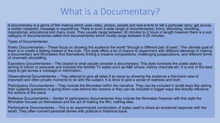 A documentary is a genre of film making which uses video, photos, people and real events to tell a particular story, get across
a certain viewpoint, message or experience. There is such a wide range of documentaries; funny, disturbing, shocking,
inspirational, educational and many more. They usually range between 30 minutes to 2 hours in length however there is a sub
category of documentaries called mini documentaries which mostly range between 5-25 minutes.
Types of Documentaries:
Poetic Documentaries – These focus on showing the audience the world "through a different pair of eyes". The ultimate goal of
them is to create a feeling instead of the truth. This style offers a lot of chance to experiment with different elements of making
a documentary and filmmakers find themselves finding a creative compositions, challenging juxtapositions, and different forms
of cinematic storytelling.
Expository Documentaries – The closest to what people consider a documentary. This style contrasts the poetic style by
aiming to inform or persuade and included the familiar TV styles such as A&E shows, history channels etc. It is one of the best
ways to get across a message or information.
Observational Documentaries – They attempt to give all sides if an issue by showing the audience a first-hand view of
important and often private moments to do with the subject. It is done to give a sense of realness and truth.
Participatory Documentaries – They include the filmmaker within the narrative. They can be included in small ways like asking
their subjects questions or giving them cues behind the camera or they can be included in bigger ways like directly influence
the actions of the piece.
Reflexive Documentaries – Similar to participatory documentaries they include the filmmaker however with this style the
filmmaker focuses on themselves and the act of making the film, nothing else.
Performative Documentaries – This is an experimental combination of styles used to share an emotional response with the
world. They often connect personal stories with political or historical issue.
What is a Documentary?
 