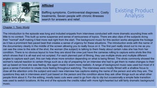 Existing Product
Analysis
Afflicted
Baffling symptoms. Controversial diagnoses. Costly
treatments, Seven people with chronic illnesses
search for answers and relief.
Chapter 1: Toxic World
The introduction to the episode was long and included snippets from interviews conducted with more dramatic sounding lines with
little to no context. This built up some suspense and sense of seriousness of topics. There are also clips of the subjects doing
their "normal" stuff making it feel more real right from the start. The background music for this section works alongside the footage
as it has a prominent fast paced beat that creates a sense of urgency for these situations. The introduction ends with the name of
the documentary clearly in the middle of the screen allowing you to really focus on it. The first part really stood out to me as you
can see the crew to the side of the shot, the woman (the subject) is talking to them freely about certain rules she has from her
condition. There is no obvious layout to how they are stood the crew just have the cameras rolling to capture extra shots like this
which shows that it is all real and not scripted. For each planned part of filming, they use multiple shots and multiple different
angles to capture each part, this can help show more emotion depending on what is being filmed. The shots commonly showed the
women's natural reaction to certain things such as a clip of preparing for an interview she had to get them to make changes to their
set up based on how she was feeling, this again made it seem more realistic. A range of background music was used but most of it
gave a sense if emotion to create more feeling throughout watching. The interviews were mostly filmed with a shallow focus to
draw all the attention onto the subject and each new interview has captions stating the name of the person and who they are. The
questions they ask in interviews aren't just based on the person and the condition alone they ask other things such as what other
people think about it. For the editing, mostly basic cuts were used to go from clip to clip but occasionally a simple fade transition
was used to switch locations. At the end of the episode the credits rolled with more light-hearted but still fairly dramatic background
music.
 