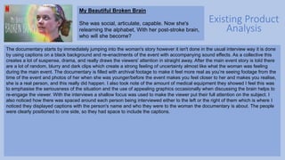 Existing Product
Analysis
My Beautiful Broken Brain
She was social, articulate, capable. Now she's
relearning the alphabet, With her post-stroke brain,
who will she become?
The documentary starts by immediately jumping into the woman's story however it isn't done in the usual interview way it is done
by using captions on a black background and re-enactments of the event with accompanying sound effects. As a collective this
creates a lot of suspense, drama, and really draws the viewers' attention in straight away. After the main event story is told there
are a lot of random, blurry and dark clips which create a strong feeling of uncertainty almost like what the woman was feeling
during the main event. The documentary is filled with archival footage to make it feel more real as you’re seeing footage from the
time of the event and photos of her when she was younger/before the event makes you feel closer to her and makes you realise,
she is a real person, and this really did happen. I also took note of the amount of medical equipment they showed I feel this was
to emphasise the seriousness of the situation and the use of appealing graphics occasionally when discussing the brain helps to
re-engage the viewer. With the interviews a shallow focus was used to make the viewer put their full attention on the subject. I
also noticed how there was spaced around each person being interviewed either to the left or the right of them which is where I
noticed they displayed captions with the person's name and who they were to the woman the documentary is about. The people
were clearly positioned to one side, so they had space to include the captions.
 