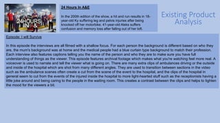Existing Product
Analysis
24 Hours In A&E
In the 200th edition of the show, a hit and run results in 18-
year-old Ky suffering leg and pelvis injuries after being
knocked off her motorbike. 41-year-old Aleks suffers
confusion and memory loss after falling out of her loft.
Episode: I will Survive
In this episode the interviews are all filmed with a shallow focus. For each person the background is different based on who they
are, the mum's background was at home and the medical people had a blue curtain type background to match their profession.
Each interview also features captions telling you the name of the person and who they are to make sure you have full
understanding of things as the viewer. This episode features archival footage which makes what you're watching feel more real. A
voiceover is used to narrate and tell the viewer what is going on. There are many extra clips of ambulances driving or the outside
and inside of the hospital which are shot from many different angles. They are used to transition between sections in the video
such as the ambulance scenes often create a cut from the scene of the event to the hospital, and the clips of the hospital in
general seem to cut from the events of the injured inside the hospital to more light-hearted stuff such as the receptionists having a
little joke around and being caring to the people in the waiting room. This creates a contrast between the clips and helps to lighten
the mood for the viewers a bit.
 
