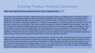 Existing Product Analysis Summary
What I have taken from this research and how I plan to practice them:
One of the most common techniques I noticed being used in the three products was shallow focus in interviews. Using a
shallow focus automatically makes the viewer direct their full attention to the subject as it cuts out any distract from the
background. All of these interviews include captions which inform the viewer of the person's name and who they are to
either the main subject or what their profession is. To allow for these captions, I noticed the people were placed in a way that
left room on either one or both sides of them which created the space for where the captions could be placed. I also took
note of how there would be multiple angles of the same shot to either show the emotion of people in more detail or to give a
good variation of clips to keep the viewer appeal as it seems less basic and boring. Realism in these documentaries was
created in two ways, the use of archival footage and shots showing the subject doing what they have to do e.g., taking
medication. These both make the products more personal as you are seeing into the subject's life and viewers may also be
able to relate to what they are seeing which draws them in more and could even help them.
I plan to practice these techniques by filming a practice interview. I will try to fit a few of the techniques into each interview to
really give me chance to explore them and see how they all work together. I want to play around with the placement of the
person for the captions and also try including archival footage in those free spaces as well to see how that would turn out. I
then want to film an interview from different angles, either 2 or 3, to get a feel for how that plays out when editing footage
like that. For my final experiment I would like to film a person doing what they need to do for their condition and seeing how I
could edit it together, possibly with a voice over or background music.
 
