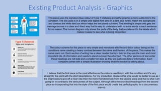 Existing Product Analysis - Graphics
This piece uses the signature blue colour of Type 1 Diabetes giving the graphic a more subtle link to the
condition. The text used is in a simple and legible font style in a dark blue font to match the background
and contrast the white text box which helps the text stand out more. The wording is simple and gets the
message across in a clear and direct way that is easy to understand with no extra words in each sentence
for no reason. The human diagram only shows the parts of the body that are relevant to the labels which
makes it easier to see what is being pinpointed.
The colour scheme for this piece is very simple and monotone with the only bit of colour being on the
conditions name creating a heavy contrast between the name and the rest of the piece. This makes the
name stand out. Each section of writing has a clear header that is in bold as they are the main and most
important bits of information and needs to stand out over the other text. The other sections of text under
these headings are not bold and a smaller font size as they are just extra bits of information. Each
symptom comes with a simple illustration showing what the section is talking about.
I believe that the first piece is the most effective as the colours used link in with the condition and it's very
straight to the point with the short descriptions. For my production, I believe this style would be better to use as I
the bright colours give off a nicer vibe then the more monotone look from the second piece and that is what I am
going for in contrast to the seriousness of the subject. Although I like the short bold headings from the second
piece so incorporating that into the style of the first piece would create the perfect graphic for a documentary
pop-up.
 