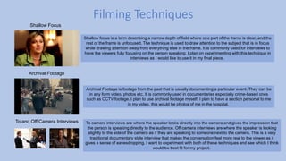 Filming Techniques
Shallow Focus
Shallow focus is a term describing a narrow depth of field where one part of the frame is clear, and the
rest of the frame is unfocused. The technique is used to draw attention to the subject that is in focus
while drawing attention away from everything else in the frame. It is commonly used for interviews to
have the viewers fully focusing on the person speaking. I plan on experimenting with this technique in
interviews as I would like to use it in my final piece.
Archival Footage
Archival Footage is footage from the past that is usually documenting a particular event. They can be
in any form video, photos etc. It is commonly used in documentaries especially crime-based ones
such as CCTV footage. I plan to use archival footage myself I plan to have a section personal to me
in my video, this would be photos of me in the hospital.
To and Off Camera Interviews To camera interviews are where the speaker looks directly into the camera and gives the impression that
the person is speaking directly to the audience. Off camera interviews are where the speaker is looking
slightly to the side of the camera as if they are speaking to someone next to the camera. This is a very
traditional documentary style interview that makes the conversation feel more real to the viewer as it
gives a sense of eavesdropping. I want to experiment with both of these techniques and see which I think
would be best fit for my project.
 