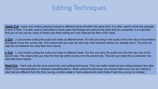 Editing Techniques
Jump Cut - Jump cuts involve jumping forward to different points all within the same shot. It is often used to show the passage
of time in films. It is also used in interviews to break apart the footage and remove the parts that are unwanted. It is important
that you do not use too many of these cuts while editing as it can interrupt the flow of the video.
J Cut – J cuts involve cutting the audio and video at different times. For this you bring in the audio of the next clip on the timeline
and place it over the current clip. This means that you hear the next clip a few seconds before you actually see it. This edit can
help the cut between two clips feel more natural.
L Cut – L cuts involve cutting the audio and video at different times. For this you carry the audio from the first clip over to the
second clip. This means that you hear the first clip while moving onto the second clip. This edit can make the cut between two
clips feel more natural.
Hard Cut – Hard cuts are the most commonly used editing techniques. They are really simple by just cutting between two clips
either in one scene/location or between scenes/locations. When using this technique you should make sure you are cutting to
clips that are different from the first, having a similar angle or frame placement could make it look like a jump cut instead.
 