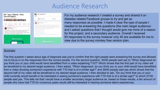 Audience Research
Summary
The first question I asked about age of diagnosis was just to confirm that the right people were answering the survey and allowed
me to focus in on the responses from the correct people. For the second question, 40/40 people said yes to "When diagnosed do
you think you or your child would have benefitted from a video explaining T1D?" Which shows that the first part of my video will
be beneficial to my desired target audience. I then asked, "When diagnosed, do you think you or your child would have benefitted
from a video showing someone's experience with T1D that is of a similar age?" and 39/40 people said yes which shows that the
second half of my video will be beneficial to my desired target audience. I then decided to ask, "Do you think that you or your
child currently would benefit or be interested in seeing someone's experience with T1D that is of a similar age?" to which 27/40
people said yes. This tells me that I would have a smaller secondary target audience as, based on these results, a fair amount of
people who have had T1D for numerous years would still be interested in hearing someone else's experiences.
For my audience research I created a survey and shared it on
diabetes related Facebook groups to try and get as
many responses as possible. I made it clear the type of people I
needed to be answering the questions (the main target audience)
and I asked questions that I thought would give me more of a reason
for this project, and a secondary audience. Overall I received
93 responses to the survey however only 40 are available for me to
view due to the survey monkey free version plan.
 