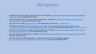 • Abigail Morrison. (2021). What Is Shallow Focus In Film. Available: https://beverlyboy.com/cinematography/what-is-shallow-
focus-in-film/. Last accessed 9th March 2022.
• Jourdan Aldredge. (2020). The 6 Types of Documentary Films. Available: https://www.premiumbeat.com/blog/6-types-of-
documentary-film/. Last accessed 10th March 2022.
• N/A. (N/A). N/A. Available: https://jdrf.org.uk/. Last accessed 4th of March 2022. - used for slide 11
• N/A. (N/A). N/A. Available: https://www.diabetes.org.uk/?gclid=Cj0KCQiAjJOQBhCkARIsAEKMtO17Pu4guuQck6--
1_4JjnkbSnKL3QDjqImVlwwJmr8KEWfW3zreBAEaAmuJEALw_wcB. Last accessed 4th of March 2022. - used for slides 1-10
• N/A. (N/A). Stock and Archive Footage: What's the Difference?. Available: https://archivevalley.com/blog/stock-and-archive-
footage-whats-the-difference/. Last accessed 9th March 2022.
• N/A. (N/A). What Is A Documentary?. Available: https://www.desktop-documentaries.com/what-is-a-documentary.html. Last
accessed 10th March 2022.
• N/A. (N/A). What’s the difference between ‘To Camera’ and ‘Off Camera’ Filming Styles. Available:
https://napoleoncreative.com/portfolio/interview-filming-styles/. Last accessed 9th March 2022
Bibliography
 