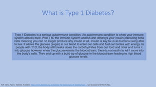 What is Type 1 Diabetes?
Type 1 Diabetes is a serious autoimmune condition. An autoimmune condition is when your immune
system attacks itself. With T1D the immune system attacks and destroys your insulin producing beta
cells meaning you can no longer produce any insulin at all. Insulin is key to us as humans being able
to live. It allows the glucose (sugar) in our blood to enter our cells and fuel our bodies with energy. In
people with T1D, the body still breaks down the carbohydrates from our food and drink and turns it
into glucose however when the glucose enters the bloodstream, there is no insulin to let it move into
the body's cells. They end up with a build-up of glucose in the bloodstream leading to high blood
glucose levels.
N/A. (N/A). Type 1 Diabetes. Available: https://www.diabetes.org.uk/diabetes-the-basics/types-of-diabetes/type-1. Last accessed 2nd March 2022.
 