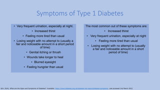 • Very frequent urination, especially at night.
• Increased thirst
• Feeling more tired than usual
• Losing weight with no attempt to (usually a
fair and noticeable amount in a short period
of time)
• Genital itching or thrush
• Wounds take longer to heal
• Blurred eyesight
• Feeling hungrier than usual
Symptoms of Type 1 Diabetes
The most common out of these symptoms are:
• Increased thirst
• Very frequent urination, especially at night
• Feeling more tired than usual
• Losing weight with no attempt to (usually
a fair and noticeable amount in a short
period of time)
N/A. (N/A). What are the Signs and Symptoms of Diabetes?. Available: https://www.diabetes.org.uk/diabetes-the-basics/diabetes-symptoms. Last accessed 2nd March 2022.
 