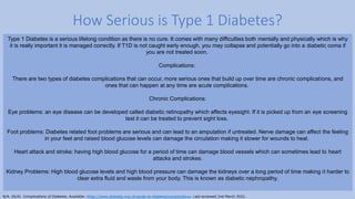 How Serious is Type 1 Diabetes?
Type 1 Diabetes is a serious lifelong condition as there is no cure. It comes with many difficulties both mentally and physically which is why
it is really important it is managed correctly. If T1D is not caught early enough, you may collapse and potentially go into a diabetic coma if
you are not treated soon.
Complications:
There are two types of diabetes complications that can occur, more serious ones that build up over time are chronic complications, and
ones that can happen at any time are acute complications.
Chronic Complications:
Eye problems: an eye disease can be developed called diabetic retinopathy which affects eyesight. If it is picked up from an eye screening
test it can be treated to prevent sight loss.
Foot problems: Diabetes related foot problems are serious and can lead to an amputation if untreated. Nerve damage can affect the feeling
in your feet and raised blood glucose levels can damage the circulation making it slower for wounds to heal.
Heart attack and stroke: having high blood glucose for a period of time can damage blood vessels which can sometimes lead to heart
attacks and strokes.
Kidney Problems: High blood glucose levels and high blood pressure can damage the kidneys over a long period of time making it harder to
clear extra fluid and waste from your body. This is known as diabetic nephropathy.
N/A. (N/A). Complications of Diabetes. Available: https://www.diabetes.org.uk/guide-to-diabetes/complications. Last accessed 2nd March 2022.
 