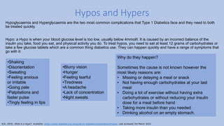 Hypoglycaemia and Hyperglycaemia are the two most common complications that Type 1 Diabetics face and they need to both
be treated quickly.
Hypo: a Hypo is when your blood glucose level is too low, usually below 4mmol/l. It is caused by an incorrect balance of the
insulin you take, food you eat, and physical activity you do. To treat hypos, you need to eat at least 12 grams of carbohydrates or
take a few glucose tablets which are a common thing diabetics use. They can happen quickly and have a range of symptoms that
go with it:
Hypos and Hypers
•Blurry vision
•Hunger
•Feeling tearful
•Tiredness
•A headache
•Lack of concentration
•Night sweats
•Shaking
•Disorientation
•Sweating
•Feeling anxious
or irritable
•Going pale
•Palpitations and
faster pulse
•Tingly feeling in lips
Why do they happen?
Sometimes the cause is not known however the
most likely reasons are:
• Missing or delaying a meal or snack
• Not having enough carbohydrates at your last
meal
• Doing a lot of exercise without having extra
carbohydrates or without reducing your insulin
dose for a meal before hand
• Taking more insulin than you needed
• Drinking alcohol on an empty stomach.
N/A. (N/A). What is a Hypo?. Available: https://www.diabetes.org.uk/guide-to-diabetes/complications/hypos. Last accessed 3rd March 2022.
 
