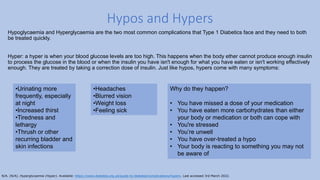 Hypoglycaemia and Hyperglycaemia are the two most common complications that Type 1 Diabetics face and they need to both
be treated quickly.
Hyper: a hyper is when your blood glucose levels are too high. This happens when the body ether cannot produce enough insulin
to process the glucose in the blood or when the insulin you have isn't enough for what you have eaten or isn't working effectively
enough. They are treated by taking a correction dose of insulin. Just like hypos, hypers come with many symptoms:
Hypos and Hypers
•Headaches
•Blurred vision
•Weight loss
•Feeling sick
•Urinating more
frequently, especially
at night
•Increased thirst
•Tiredness and
lethargy
•Thrush or other
recurring bladder and
skin infections
Why do they happen?
• You have missed a dose of your medication
• You have eaten more carbohydrates than either
your body or medication or both can cope with
• You're stressed
• You’re unwell
• You have over-treated a hypo
• Your body is reacting to something you may not
be aware of
N/A. (N/A). Hyperglycaemia (Hyper). Available: https://www.diabetes.org.uk/guide-to-diabetes/complications/hypers. Last accessed 3rd March 2022.
 