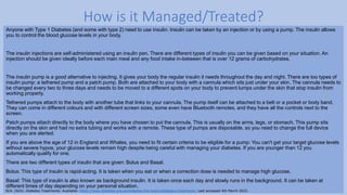 Anyone with Type 1 Diabetes (and some with type 2) need to use insulin. Insulin can be taken by an injection or by using a pump. The insulin allows
you to control the blood glucose levels in your body.
The insulin injections are self-administered using an insulin pen. There are different types of insulin you can be given based on your situation. An
injection should be given ideally before each main meal and any food intake in-between that is over 12 grams of carbohydrates.
The insulin pump is a good alternative to injecting. It gives your body the regular insulin it needs throughout the day and night. There are too types of
insulin pump: a tethered pump and a patch pump. Both are attached to your body with a cannula which sits just under your skin. The cannula needs to
be changed every two to three days and needs to be moved to a different spots on your body to prevent lumps under the skin that stop insulin from
working properly.
Tethered pumps attach to the body with another tube that links to your cannula. The pump itself can be attached to a belt or a pocket or body band.
They can come in different colours and with different screen sizes, some even have Bluetooth remotes, and they have all the controls next to the
screen.
Patch pumps attach directly to the body where you have chosen to put the cannula. This is usually on the arms, legs, or stomach. This pump sits
directly on the skin and had no extra tubing and works with a remote. These type of pumps are disposable, so you need to change the full device
when you are alerted.
If you are above the age of 12 in England and Whales, you need to fit certain criteria to be eligible for a pump: You can't get your target glucose levels
without severe hypos, your glucose levels remain high despite being careful with managing your diabetes. If you are younger than 12 you
automatically qualify for one.
There are two different types of insulin that are given: Bolus and Basal.
Bolus: This type of insulin is rapid-acting. It is taken when you eat or when a correction dose is needed to manage high glucose.
Basal: This type of insulin is also known as background insulin. It is taken once each day and slowly runs in the background. It can be taken at
different times of day depending on your personal situation.
How is it Managed/Treated?
N/A. (N/A). Diabetes Treatments. Available: https://www.diabetes.org.uk/diabetes-the-basics/diabetes-treatments. Last accessed 4th March 2022.
 