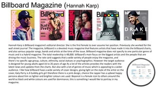 Billboard Magazine (Hannah Karp)
Hannah Karp is Billboard magazine’s editorial director. She is the first female to ever assume her position. Previously she worked for the
wall street journal .The magazine, billboard is a devoted music magazine that features artists that have made it into the billboard charts,
and also various popular songs, bands and artists at the time of the issue. Billboard magazine does not specify to one particular genre of
music and is a hybrid magazine. The total readership is 48,000. billboard’s main focus on the biggest artists and the people that are
driving the music business. The rate card suggests that a wide variety of people enjoy the magazine, and
there's no specific age group, culture, ethnicity, social statues or psychographics. However the target audience for the magazine
Is designed for young adults aged 16 to 26 years of age As a lot of the articles provides the readers with the
latest news and updates from the charts. But also with a lot of genres of music which is appealing to a wider
audience. I like how billboard have a wide variety of cover designs, giving light on the style of the artist on the
cover, Katy Perry is A bubbly girls girl therefore there is a pink design, chance the rapper has a upbeat happy
persona about him so lighter and brighter colours are used. Beyoncé is a female icon to others around the
world so black and white colours are used for dominance, this is something I would like to portray in my
magazine.
 