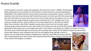 ArianaGrande
Ariana Grande is an actress, singer and songwriter. She started her career in 2008 in the Broadway
before playing the role cat valentine on the children's tv show victorious, a show broadcasted on
Nickelodeon. The showed aired for 4 years where she became a very popular actress in children’s
television, after the show victorious had finished Ariana went on to do a spin off of the show called
Sam & cat but had be cut to just one season as her music career became too large to carry on with
the show. Having a large acting career gave Ariana a big head start in her singing career as her
audience already loved her. Ariana made her first musical appearance in the 2011 soundtrack
Music from victorious. After CEO of republic records came across one of her YouTube videos
covering songs. Ariana Grande has since then made 4 UK number ones and 11 UK top 10’s and has
Appeared on talk shows such as the tonight show with Jimmy Fallon. From being on a children's tv show, to a top of
the charts artist, Ariana thorough out her career she has always been known for her bubbly and generous personality.
Ariana does frequent meet and greets with her fans and regularly does signings. Ariana is a
regular user on social media and posts multiple times a day, this could help her connect with her
fans as they always have an idea of what she’s doing and also they have a stronger understanding
of her beliefs and thoughts on subjects.
 