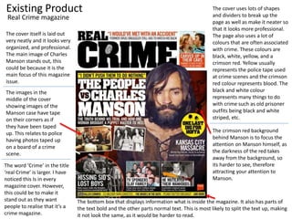 Existing Product
The cover itself is laid out
very neatly and it looks very
organized, and professional.
The main image of Charles
Manson stands out, this
could be because it is the
main focus of this magazine
issue.
The images in the
middle of the cover
showing images of the
Manson case have tape
on their corners as if
they have been taped
up. This relates to police
having photos taped up
on a board of a crime
scene.
The cover uses lots of shapes
and dividers to break up the
page as well as make it neater so
that it looks more professional.
The page also uses a lot of
colours that are often associated
with crime. These colours are
black, white, yellow, and a
crimson red. Yellow usually
represents the police tape used
at crime scenes and the crimson
red colour represents blood. The
black and white colour
represents many things to do
with crime such as old prisoner
outfits being black and white
striped, etc.
The crimson red background
behind Manson is to focus the
attention on Manson himself, as
the darkness of the red takes
away from the background, so
its harder to see, therefore
attracting your attention to
Manson.
The word ‘Crime’ in the title
‘real Crime’ is larger. I have
noticed this Is in every
magazine cover. However,
this could be to make it
stand out as they want
people to realise that it’s a
crime magazine.
Real Crime magazine
The bottom box that displays information what is inside the magazine. It also has parts of
the text bold and the other parts normal text. This is most likely to split the text up, making
it not look the same, as it would be harder to read.
 