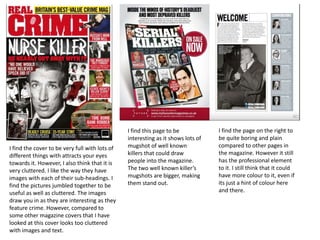 I find the cover to be very full with lots of
different things with attracts your eyes
towards it. However, I also think that it is
very cluttered. I like the way they have
images with each of their sub-headings. I
find the pictures jumbled together to be
useful as well as cluttered. The images
draw you in as they are interesting as they
feature crime. However, compared to
some other magazine covers that I have
looked at this cover looks too cluttered
with images and text.
I find the page on the right to
be quite boring and plain
compared to other pages in
the magazine. However it still
has the professional element
to it. I still think that it could
have more colour to it, even if
its just a hint of colour here
and there.
I find this page to be
interesting as it shows lots of
mugshot of well known
killers that could draw
people into the magazine.
The two well known killer’s
mugshots are bigger, making
them stand out.
 