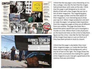 I think that the top page is very interesting as it is
like a collage, I also like the fact that the images
look pinned down with notes at the side. I think
that this page is well designed as its not just
blocks of text with a few images like you see in
lots of other magazines. The magnifying glass
over the page number and the little advert of
their magazines, is an interesting way to draw
your eye to it. When I begin production and start
to make the pages I am going to take inspiration
from this magazines pages as they are all different
from one another. The page also looks like a
board that police would have up to investigate a
murder or crime. Where there is lots of pictures
on the board and notes on the crime to help them
figure out the crime. I also like the fact that each
of the images have tape or a pin on them as if
they have been pinned or stuck to a board.
I think that this page is also better than most
other magazine pages, as I really like that they
have used an image as the background, with a
tiny bit of text on the right. The image shows the
crime scene uncensored also making this a good
crime magazine as you now get a good look at the
violence that was committed.
 
