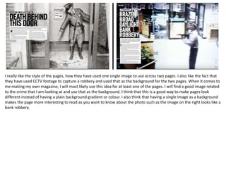 I really like the style of the pages, how they have used one single image to use across two pages. I also like the fact that
they have used CCTV footage to capture a robbery and used that as the background for the two pages. When it comes to
me making my own magazine, I will most likely use this idea for at least one of the pages. I will find a good image related
to the crime that I am looking at and use that as the background. I think that this is a good way to make pages look
different instead of having a plain background gradient or colour. I also think that having a single image as a background
makes the page more interesting to read as you want to know about the photo such as the image on the right looks like a
bank robbery.
 