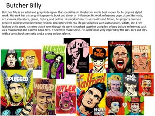 Butcher Billy
Butcher Billy is an artist and graphic designer that specializes in illustration and is best known for his pop art styled
work. His work has a strong vintage comic book and street art influence. His work references pop culture like music,
art, cinema, literature, games, history, and politics. His work often crosses reality and fiction, his projects promote
creative concepts that reference fictional characters with real life personalities such as musicians, artists, etc. From
looking at his work, it seems that it even though his work is mashed together using lots of pop culture references such
as a music artist and a comic book hero. It seems to make sense. His work looks very inspired by the 70’s, 80’s and 90’s,
with a comic book aesthetic and a strong colour palette.
 