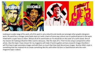 Looking at a wide range of his work, all of his work is very colourful and stands out amongst other graphic designers
work. His work has a vintage comic book style to it with a twist of some pop culture icon or political person in the work
mixed with a super hero or villain. Almost all of his work looks as if it should be on the cover of a comic book. One of
my reasons for looking at Butcher Billy’s work is because, I like the style of it, I find it to be unique compared to other
artists. Also the topic I have chosen for my magazine will make it hard to gather primary research images therefore I
will first have to get secondary images and edit them so much that they look like primary images. Butcher Billy’s style is
something that has inspired me to create something like this with either Ed Gein or David Koresh who the main
magazine topic is about.
 