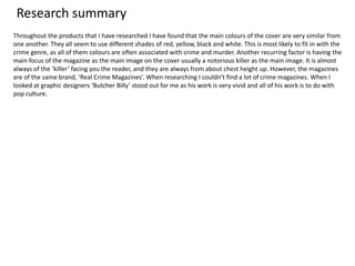 Research summary
Throughout the products that I have researched I have found that the main colours of the cover are very similar from
one another. They all seem to use different shades of red, yellow, black and white. This is most likely to fit in with the
crime genre, as all of them colours are often associated with crime and murder. Another recurring factor is having the
main focus of the magazine as the main image on the cover usually a notorious killer as the main image. It is almost
always of the ‘killer’ facing you the reader, and they are always from about chest height up. However, the magazines
are of the same brand, ‘Real Crime Magazines’. When researching I couldn’t find a lot of crime magazines. When I
looked at graphic designers ‘Butcher Billy’ stood out for me as his work is very vivid and all of his work is to do with
pop culture.
 