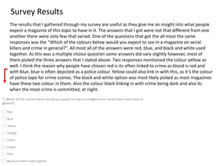 Survey Results
The results that I gathered through my survey are useful as they give me an insight into what people
expect a magazine of this topic to have in it. The answers that I got were not that different from one
another there were only few that varied. One of the questions that got the all most the same
responses was the “Which of the colours below would you expect to see in a magazine on serial
killers and crime in general?”. All most all of the answers were red, blue, and black and white used
together. As this was a multiple choice question some answers did vary slightly however, most of
them picked the three answers that I stated above. Two responses mentioned the colour yellow as
well. I think the reason why people have chosen red is its often linked to crime as blood is red and
with blue, blue is often depicted as a police colour. Yellow could also link in with this, as it’s the colour
of police tape for crime scenes. The black and white option was most likely picked as most magazines
have these two colour in them. Also the colour black linking in with crime being dark and also its
when the most crime is committed, at night.
 