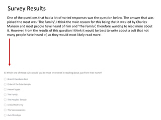 Survey Results
One of the questions that had a lot of varied responses was the question below. The answer that was
picked the most was ‘The Family’, I think the main reason for this being that it was led by Charles
Manson and most people have heard of him and ’The Family’, therefore wanting to read more about
it. However, from the results of this question I think it would be best to write about a cult that not
many people have heard of, as they would most likely read more.
 