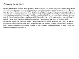 Survey Summary
Overall, I think that answers that I gathered from doing this survey are very useful for my project as I
now know what people want to see generally in a magazine and what sort of colours to use. I think
that the survey is useful for when I first start my project however, later into production I think that it
won’t be as useful, as I will no longer need the results, as I will have already chosen a colour scheme
and all the style options. I am very happy with the results that I got though as, they are useful right
now. If I were to do it again or add more questions I would add a few more to help me with
production mainly the magazine pages. I would have liked to added ’What do you expect to see on
each of the pages in a magazine’, with an answer box, the obvious answers being images, and text.
But, I would have liked to read more answers to see if there is anything different to what I think and
then I could potentially add it in.
 